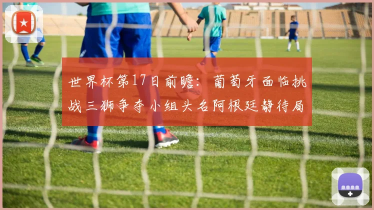 世界杯第17日前瞻：葡萄牙面临挑战三狮争夺小组头名阿根廷静待局势变化