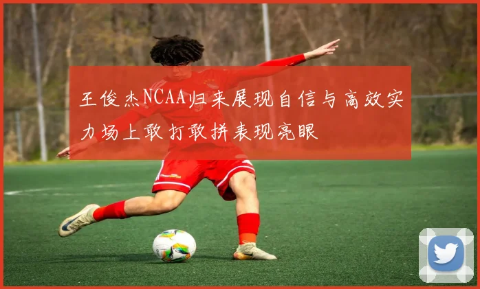 王俊杰NCAA归来展现自信与高效实力场上敢打敢拼表现亮眼