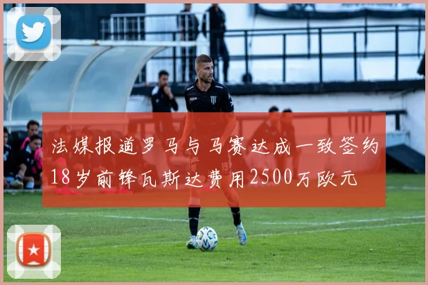 法媒报道罗马与马赛达成一致签约18岁前锋瓦斯达费用2500万欧元