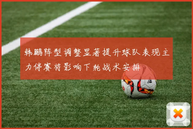 韩鹏阵型调整显著提升球队表现主力停赛将影响下轮战术安排