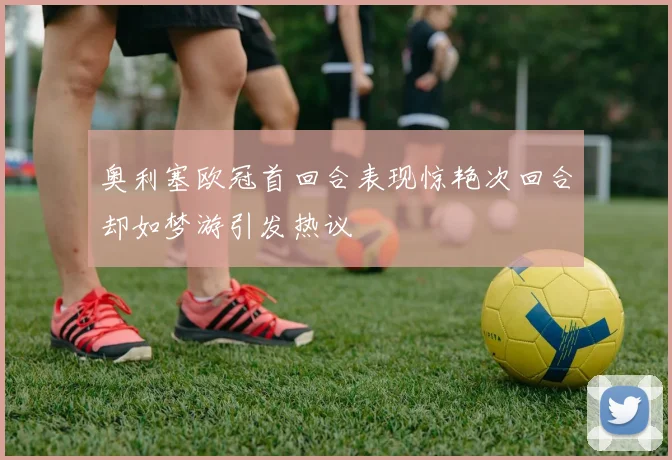 奥利塞欧冠首回合表现惊艳次回合却如梦游引发热议