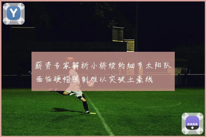 薪资专家解析小桥续约细节太阳队面临硬帽限制难以突破土豪线