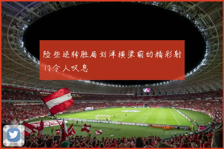 险些逆转胜局刘洋横梁前的精彩射门令人叹息