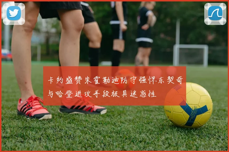 卡约盛赞朱霍勒迪防守强悍东契奇与哈登进攻手段极具迷惑性