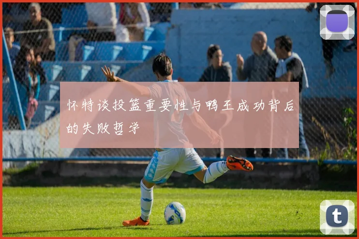 怀特谈投篮重要性与鸭王成功背后的失败哲学