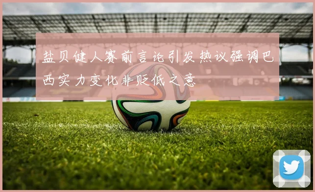 盐贝健人赛前言论引发热议强调巴西实力变化非贬低之意