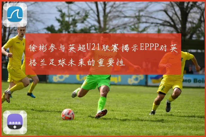 徐彬参与英超U21联赛揭示EPPP对英格兰足球未来的重要性