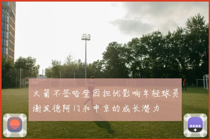 火箭不签哈登因担忧影响年轻球员谢泼德阿门和申京的成长潜力