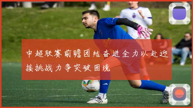 中超联赛前瞻团结奋进全力以赴迎接挑战力争突破困境