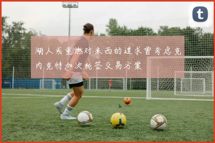 湖人或重燃对米西的追求曾考虑克内克特加次轮签交易方案