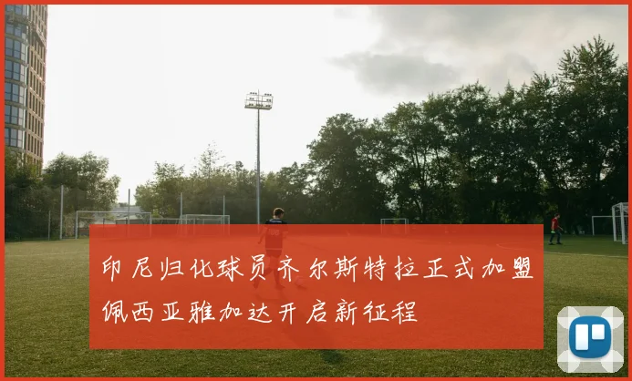 印尼归化球员齐尔斯特拉正式加盟佩西亚雅加达开启新征程