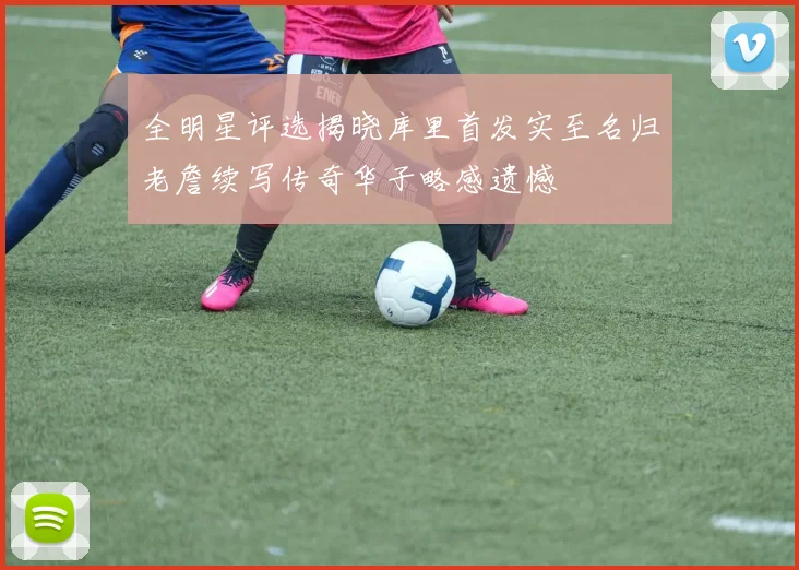 全明星评选揭晓库里首发实至名归老詹续写传奇华子略感遗憾