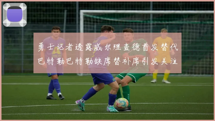 勇士记者透露威尔理查德首发替代巴特勒巴特勒缺席替补席引发关注