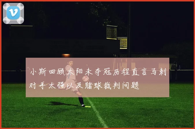 小斯回顾太阳未夺冠历程直言马刺对手太强以及赌球裁判问题