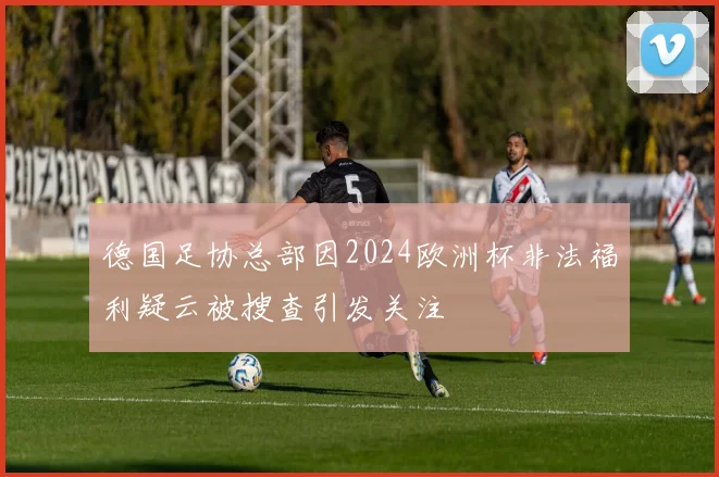 德国足协总部因2024欧洲杯非法福利疑云被搜查引发关注