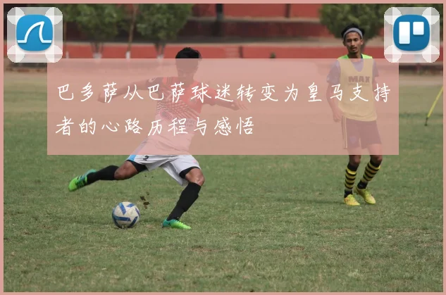 巴多萨从巴萨球迷转变为皇马支持者的心路历程与感悟