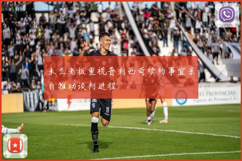 米兰老板重视普利西奇续约事宜亲自推动谈判进程